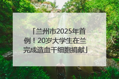 兰州市2025年首例！20岁大学生在兰完成造血干细胞捐献