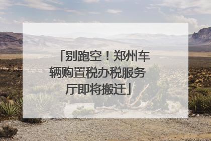 别跑空！郑州车辆购置税办税服务厅即将搬迁