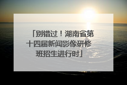 别错过！湖南省第十四届新闻影像研修班招生进行时