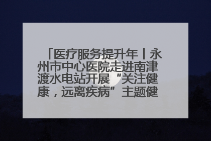 医疗服务提升年丨永州市中心医院走进南津渡水电站开展“关注健康,远离疾病”主题健康促进活动