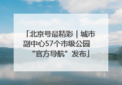 北京号最精彩｜城市副中心57个市级公园“官方导航”发布