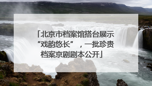北京市档案馆搭台展示“戏韵悠长”，一批珍贵档案京剧剧本公开