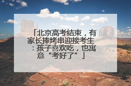 北京高考结束，有家长捧烤串迎接考生：孩子喜欢吃，也寓意“考好了”