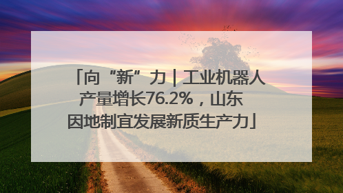 向“新”力｜工业机器人产量增长76.2%，山东因地制宜发展新质生产力