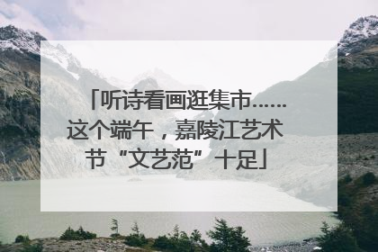听诗看画逛集市……这个端午，嘉陵江艺术节“文艺范”十足
