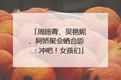 周扬青、吴艳妮、阿娇聚会晒合影：冲吧！女孩们