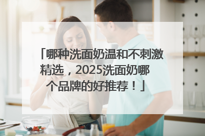 哪种洗面奶温和不刺激精选，2025洗面奶哪个品牌的好推荐！