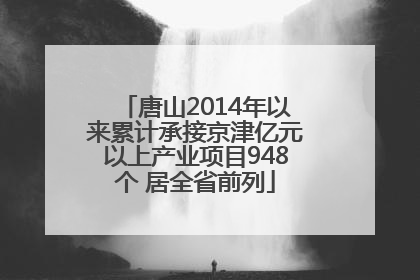 唐山2014年以来累计承接京津亿元以上产业项目948个 居全省前列