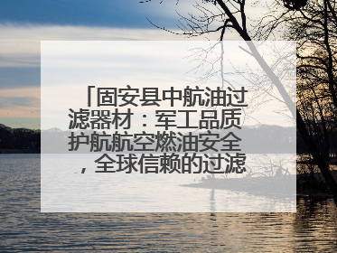 固安县中航油过滤器材：军工品质护航航空燃油安全，全球信赖的过滤技术专家