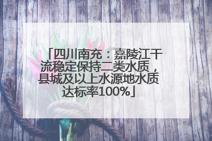 四川南充:嘉陵江干流稳定保持二类水质,县城及以上水源地水质达标率100%