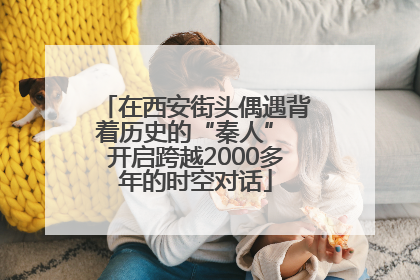 在西安街头偶遇背着历史的“秦人” 开启跨越2000多年的时空对话
