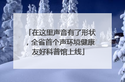在这里声音有了形状，全省首个声环境健康友好科普馆上线