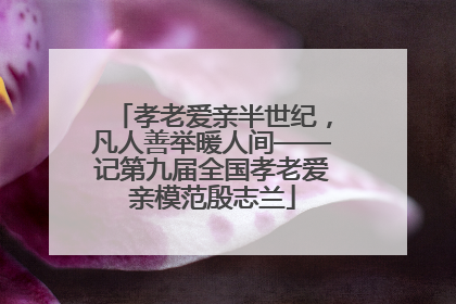 孝老爱亲半世纪，凡人善举暖人间——记第九届全国孝老爱亲模范殷志兰