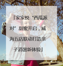 家家悦“西瓜派对”甜蜜开启，威海五店联动打造亲子消暑新体验