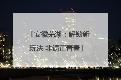 安徽芜湖：解锁新玩法 非遗正青春