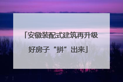 安徽装配式建筑再升级 好房子“拼”出来
