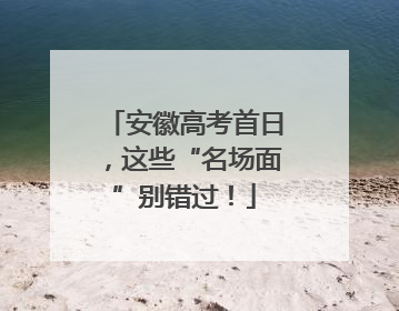 安徽高考首日，这些“名场面”别错过！