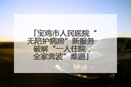 宝鸡市人民医院“无陪护病房”新服务 破解“一人住院，全家奔波”难题