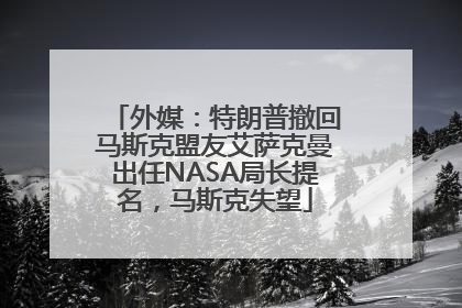 外媒：特朗普撤回马斯克盟友艾萨克曼出任NASA局长提名，马斯克失望