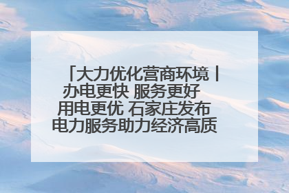 大力优化营商环境丨办电更快 服务更好 用电更优 石家庄发布电力服务助力经济高质量发展八项措施