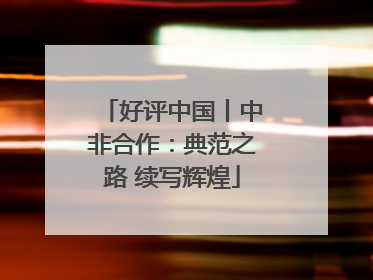 好评中国丨中非合作：典范之路 续写辉煌