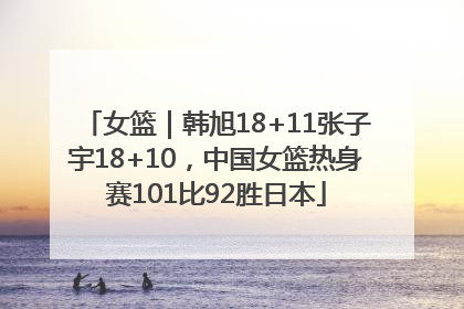 女篮｜韩旭18+11张子宇18+10，中国女篮热身赛101比92胜日本