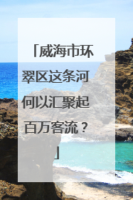 威海市环翠区这条河何以汇聚起百万客流？