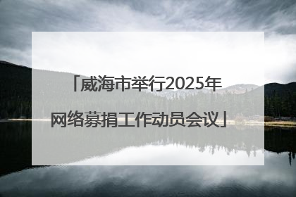 威海市举行2025年网络募捐工作动员会议