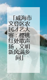 威海市文登区农民才艺大赛：樱桃红处歌声扬，文明新风满乡间