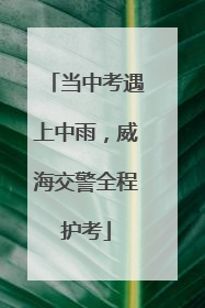 当中考遇上中雨，威海交警全程护考