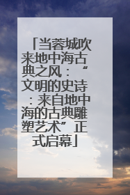 当蓉城吹来地中海古典之风：“文明的史诗：来自地中海的古典雕塑艺术”正式启幕