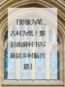影像为笔，古村为纸！黟县南屏村书写旅居乡村振兴路