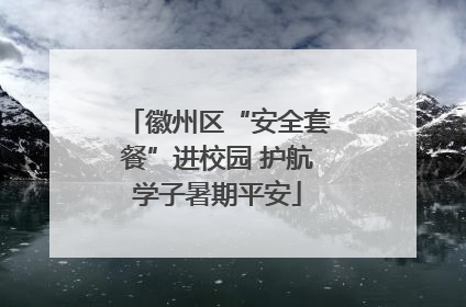 徽州区“安全套餐”进校园 护航学子暑期平安
