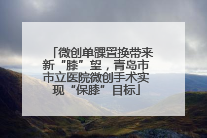微创单髁置换带来新“膝”望，青岛市市立医院微创手术实现“保膝”目标