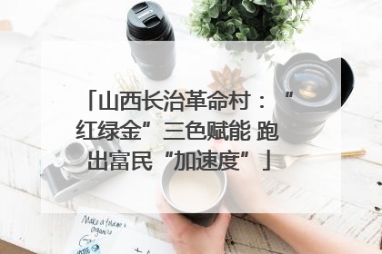 山西长治革命村：“红绿金”三色赋能 跑出富民“加速度”