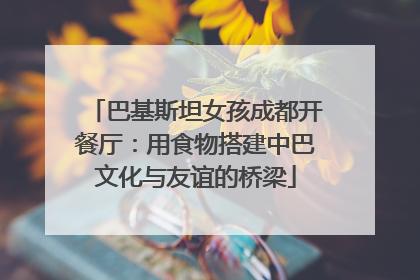 巴基斯坦女孩成都开餐厅：用食物搭建中巴文化与友谊的桥梁