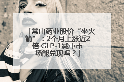 常山药业股价“坐火箭”：2个月上涨近2倍 GLP-1减重市场能兑现吗？
