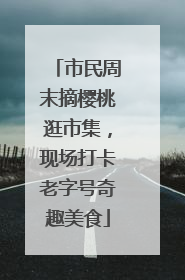 市民周末摘樱桃逛市集，现场打卡老字号奇趣美食