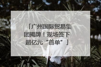 广州国际贸易集团揭牌！现场签下超亿元“首单”
