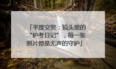 平度交警：镜头里的“护考日记”，每一张照片都是无声的守护