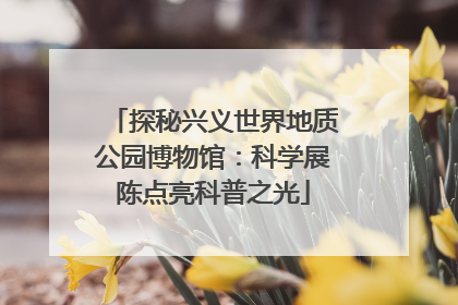 探秘兴义世界地质公园博物馆：科学展陈点亮科普之光