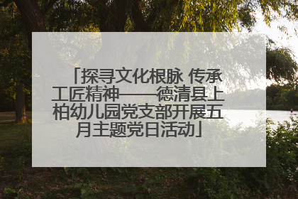 探寻文化根脉 传承工匠精神——德清县上柏幼儿园党支部开展五月主题党日活动