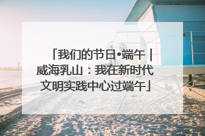我们的节日•端午｜威海乳山：我在新时代文明实践中心过端午