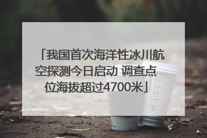 我国首次海洋性冰川航空探测今日启动 调查点位海拔超过4700米