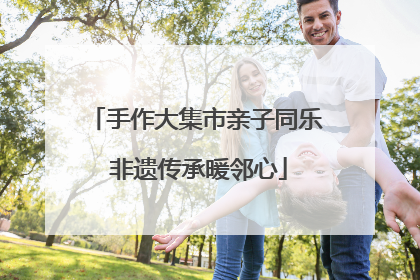 手作大集市亲子同乐 非遗传承暖邻心