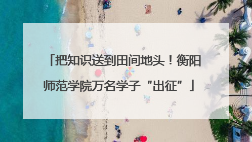 把知识送到田间地头！衡阳师范学院万名学子“出征”