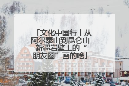 文化中国行丨从阿尔泰山到昆仑山 新疆岩壁上的“朋友圈”画的啥