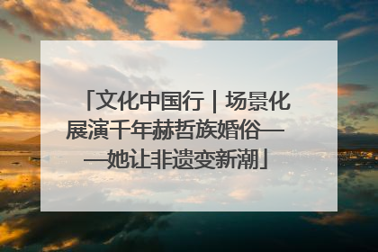 文化中国行｜场景化展演千年赫哲族婚俗——她让非遗变新潮