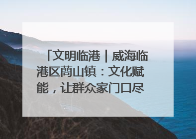 文明临港｜威海临港区蔄山镇：文化赋能，让群众家门口尽享幸福生活