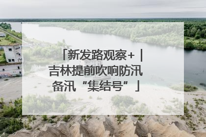 新发路观察+｜吉林提前吹响防汛备汛“集结号”
